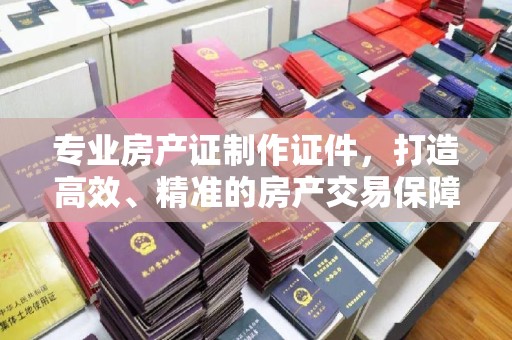 泰顺专业房产证制作证件，打造高效、精准的房产交易保障