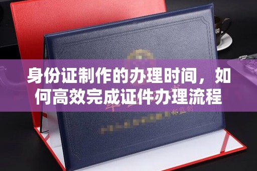 泰顺身份证制作的办理时间，如何高效完成证件办理流程